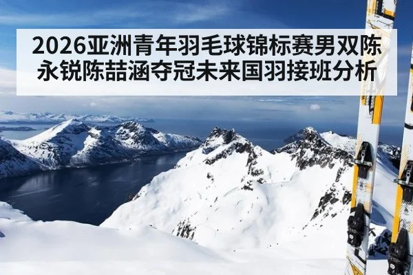 2026亚洲青年羽毛球锦标赛男双陈永锐陈喆涵夺冠未来国羽接班分析