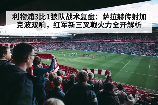 利物浦3比1狼队战术复盘:萨拉赫传射加克波双响,红军新三叉戟火力全开解析